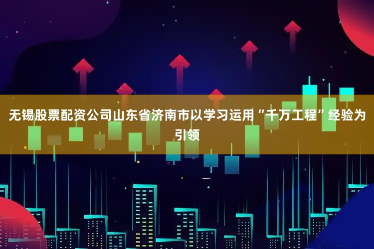 无锡股票配资公司山东省济南市以学习运用“千万工程”经验为引领