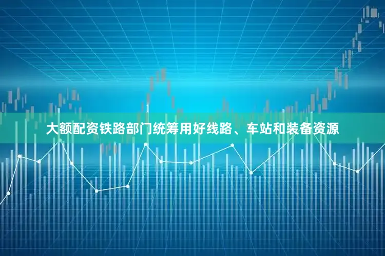 大额配资铁路部门统筹用好线路、车站和装备资源