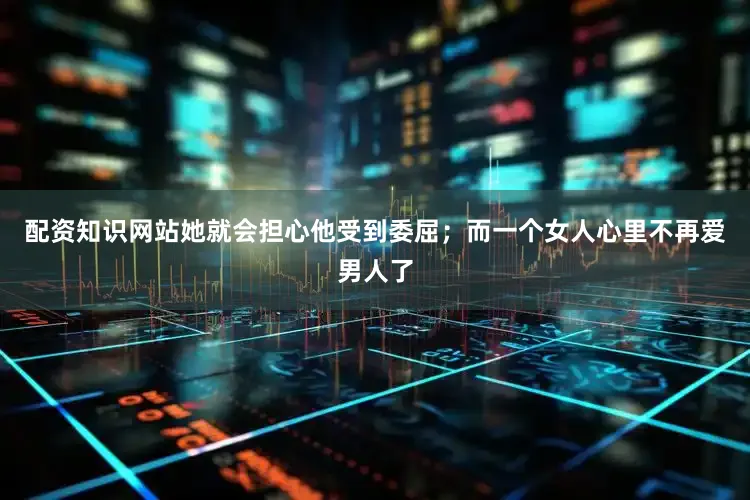 配资知识网站她就会担心他受到委屈；而一个女人心里不再爱男人了