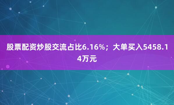 股票配资炒股交流占比6.16%；大单买入5458.14万元