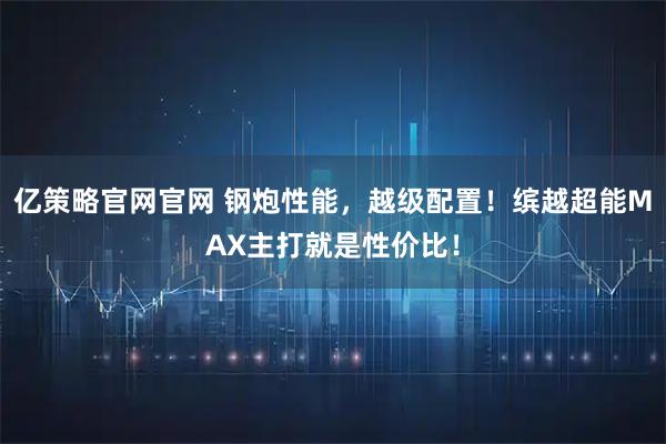 亿策略官网官网 钢炮性能，越级配置！缤越超能MAX主打就是性价比！