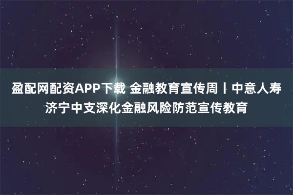 盈配网配资APP下载 金融教育宣传周丨中意人寿济宁中支深化金融风险防范宣传教育