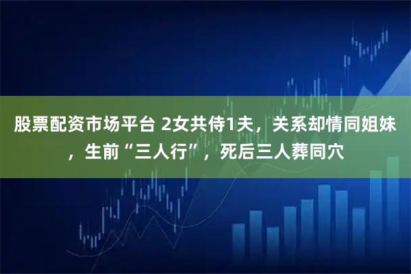 股票配资市场平台 2女共侍1夫，关系却情同姐妹，生前“三人行”，死后三人葬同穴