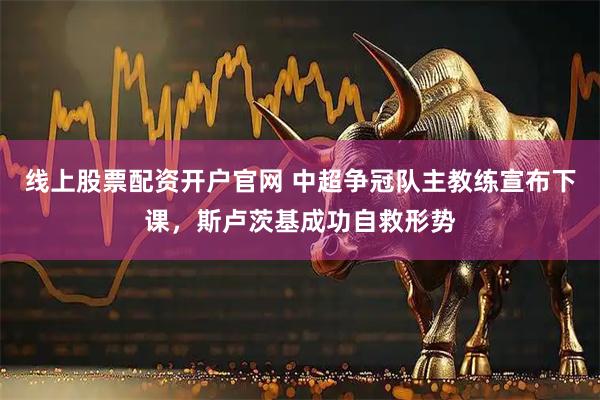 线上股票配资开户官网 中超争冠队主教练宣布下课，斯卢茨基成功自救形势