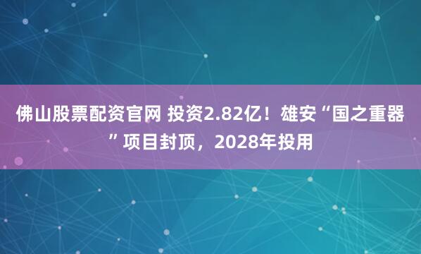 佛山股票配资官网 投资2.82亿！雄安“国之重器”项目封顶，2028年投用