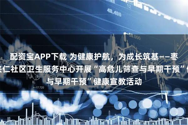配资宝APP下载 为健康护航，为成长筑基——枣庄市薛城区兴仁社区卫生服务中心开展“高危儿筛查与早期干预”健康宣教活动