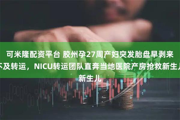 可米隆配资平台 胶州孕27周产妇突发胎盘早剥来不及转运，NICU转运团队直奔当地医院产房抢救新生儿