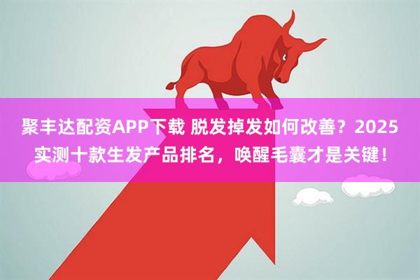 聚丰达配资APP下载 脱发掉发如何改善？2025实测十款生发产品排名，唤醒毛囊才是关键！