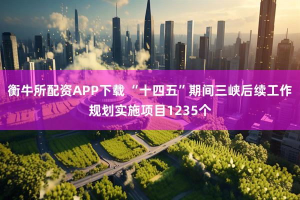 衡牛所配资APP下载 “十四五”期间三峡后续工作规划实施项目1235个
