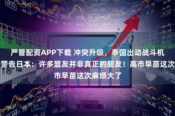 严管配资APP下载 冲突升级，泰国出动战斗机！特朗普警告日本：许多盟友并非真正的朋友！高市早苗这次麻烦大了