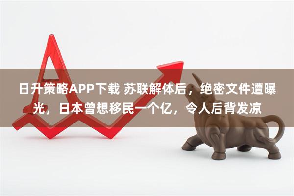 日升策略APP下载 苏联解体后，绝密文件遭曝光，日本曾想移民一个亿，令人后背发凉