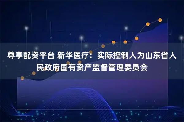 尊享配资平台 新华医疗：实际控制人为山东省人民政府国有资产监督管理委员会