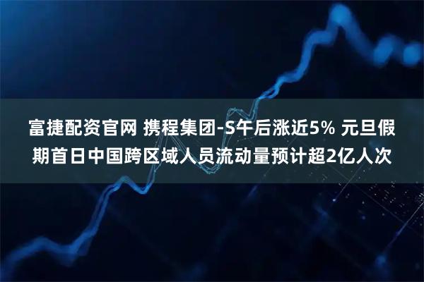 富捷配资官网 携程集团-S午后涨近5% 元旦假期首日中国跨区域人员流动量预计超2亿人次