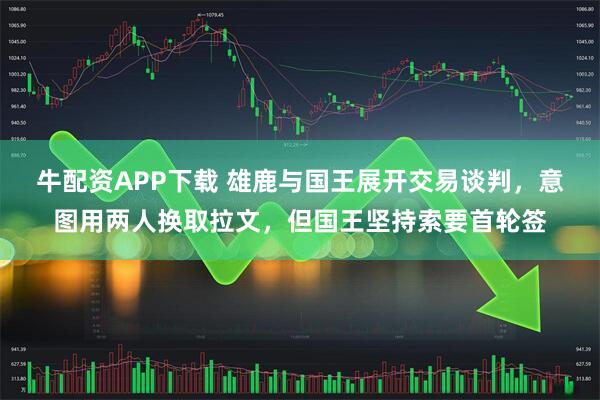 牛配资APP下载 雄鹿与国王展开交易谈判，意图用两人换取拉文，但国王坚持索要首轮签