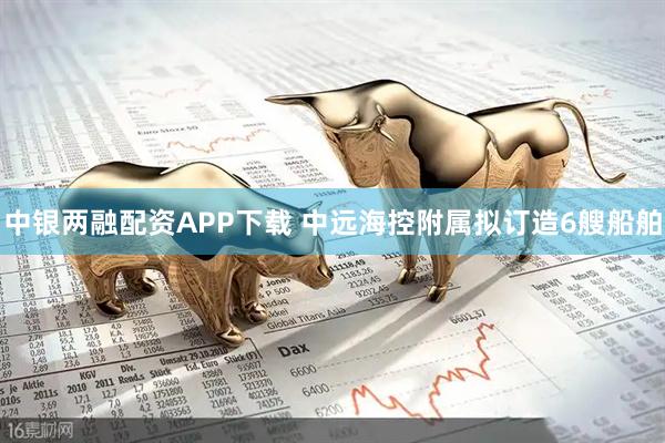 中银两融配资APP下载 中远海控附属拟订造6艘船舶