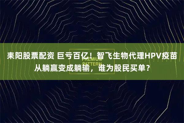 耒阳股票配资 巨亏百亿！智飞生物代理HPV疫苗从躺赢变成躺输，谁为股民买单？