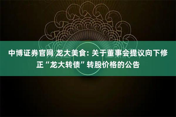 中博证券官网 龙大美食: 关于董事会提议向下修正“龙大转债”转股价格的公告