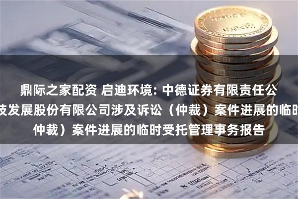 鼎际之家配资 启迪环境: 中德证券有限责任公司关于启迪环境科技发展股份有限公司涉及诉讼（仲裁）案件进展的临时受托管理事务报告