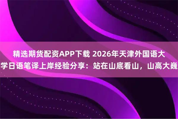 精选期货配资APP下载 2026年天津外国语大学日语笔译上岸经验分享:站在山底看山,山高大巍