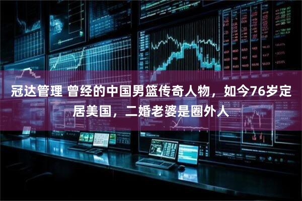 冠达管理 曾经的中国男篮传奇人物，如今76岁定居美国，二婚老婆是圈外人