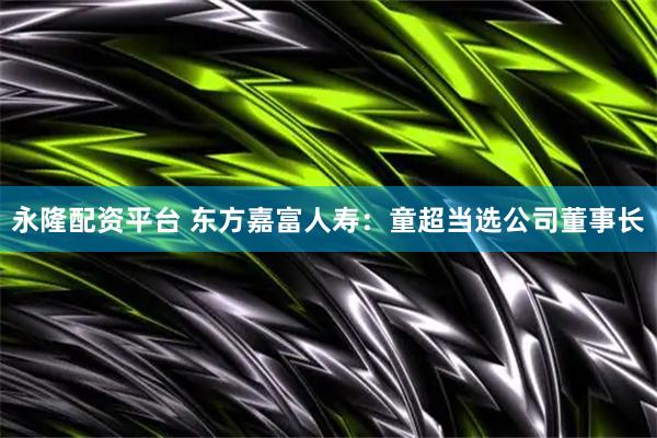 永隆配资平台 东方嘉富人寿：童超当选公司董事长
