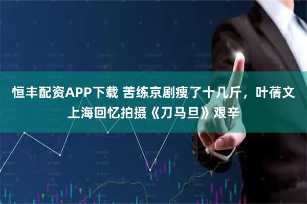 恒丰配资APP下载 苦练京剧瘦了十几斤，叶蒨文上海回忆拍摄《刀马旦》艰辛
