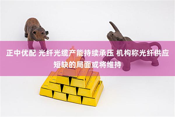 正中优配 光纤光缆产能持续承压 机构称光纤供应短缺的局面或将维持